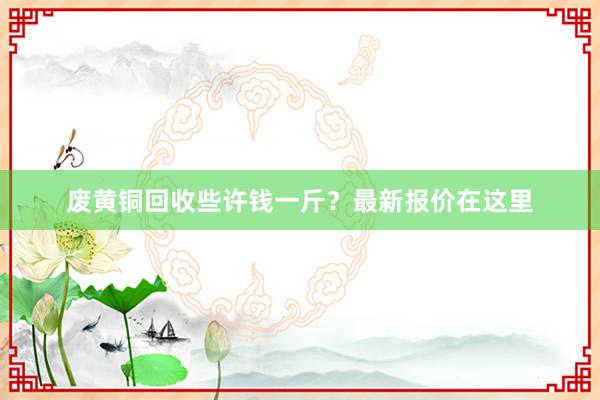 废黄铜回收些许钱一斤？最新报价在这里