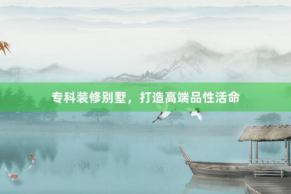 专科装修别墅，打造高端品性活命
