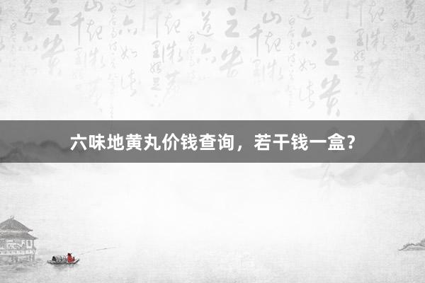 六味地黄丸价钱查询，若干钱一盒？