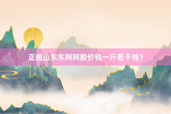 正统山东东阿阿胶价钱一斤若干钱？